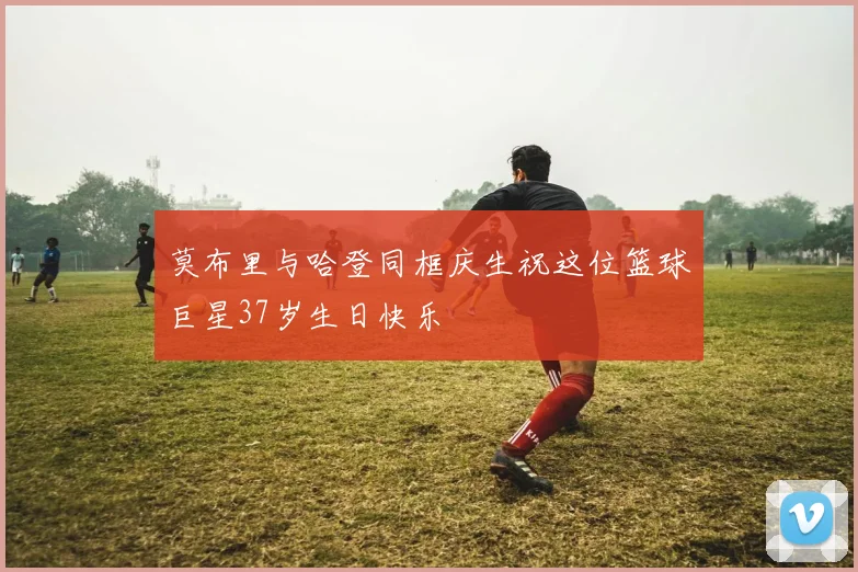 莫布里与哈登同框庆生祝这位篮球巨星37岁生日快乐