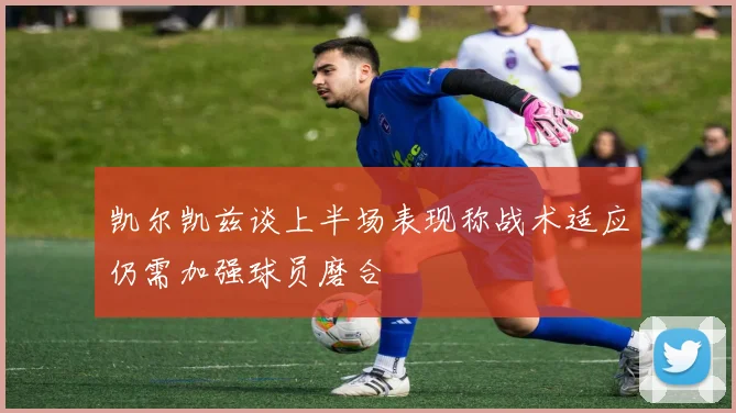 凯尔凯兹谈上半场表现称战术适应仍需加强球员磨合