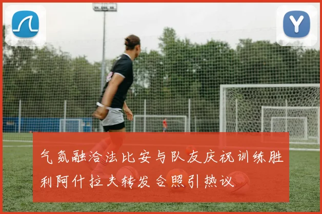 气氛融洽法比安与队友庆祝训练胜利阿什拉夫转发合照引热议