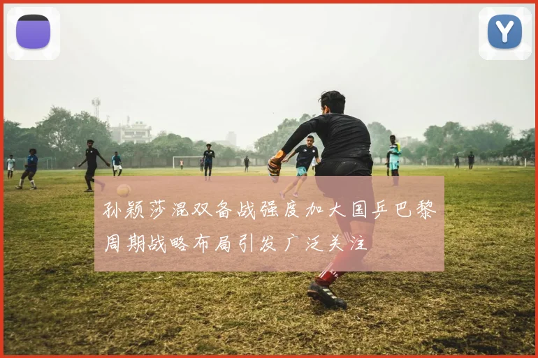 孙颖莎混双备战强度加大国乒巴黎周期战略布局引发广泛关注