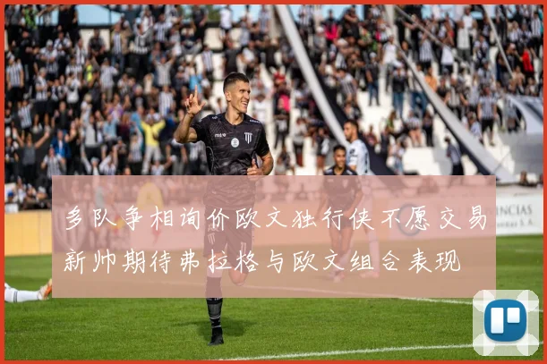 多队争相询价欧文独行侠不愿交易新帅期待弗拉格与欧文组合表现